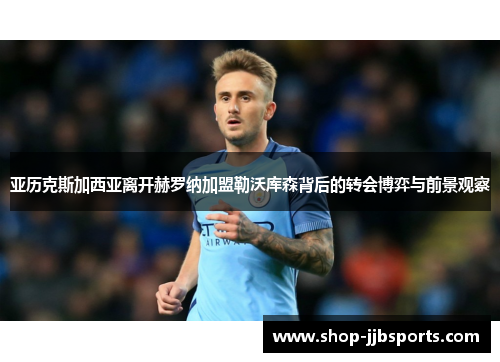 亚历克斯加西亚离开赫罗纳加盟勒沃库森背后的转会博弈与前景观察