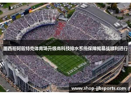 墨西哥阿兹特克体育场升级高科技排水系统保障揭幕战顺利进行