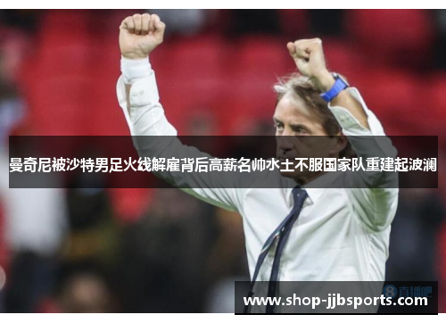 曼奇尼被沙特男足火线解雇背后高薪名帅水土不服国家队重建起波澜