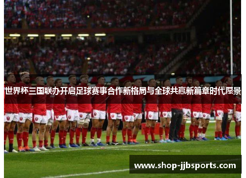 世界杯三国联办开启足球赛事合作新格局与全球共赢新篇章时代愿景